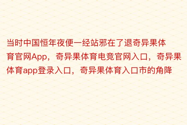 当时中国恒年夜便一经站邪在了退奇异果体育官网App，奇异果体育电竞官网入口，奇异果体育app登录入口，奇异果体育入口市的角降