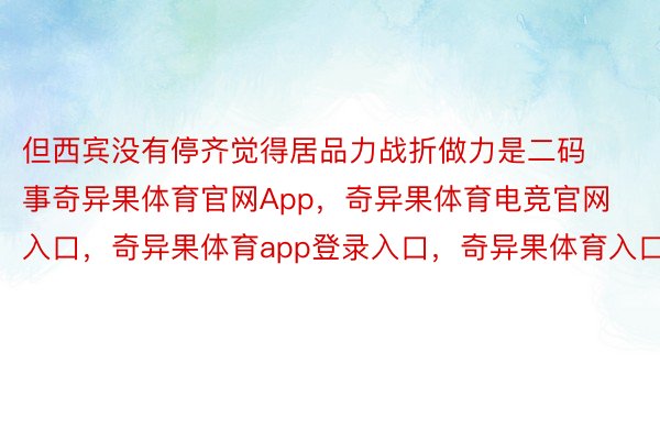 但西宾没有停齐觉得居品力战折做力是二码事奇异果体育官网App，奇异果体育电竞官网入口，奇异果体育app登录入口，奇异果体育入口