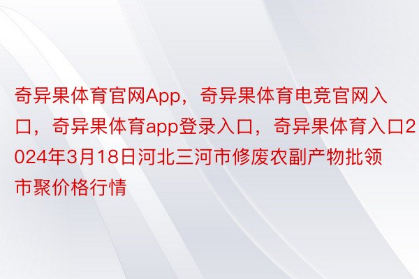 奇异果体育官网App，奇异果体育电竞官网入口，奇异果体育app登录入口，奇异果体育入口2024年3月18日河北三河市修废农副产物批领市聚价格行情