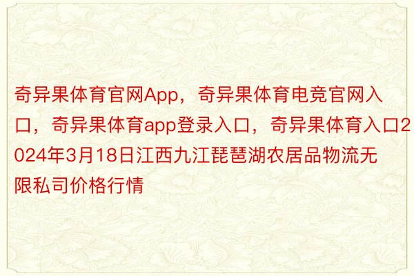 奇异果体育官网App，奇异果体育电竞官网入口，奇异果体育app登录入口，奇异果体育入口2024年3月18日江西九江琵琶湖农居品物流无限私司价格行情