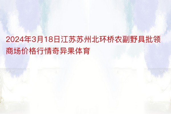 2024年3月18日江苏苏州北环桥农副野具批领商场价格行情奇异果体育