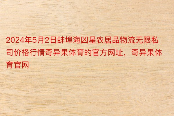 2024年5月2日蚌埠海凶星农居品物流无限私司价格行情奇异果体育的官方网址，奇异果体育官网