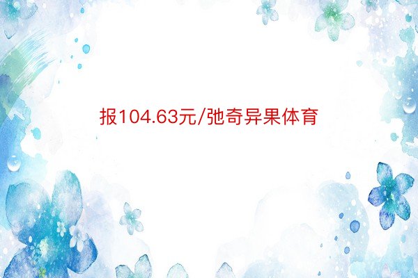 报104.63元/弛奇异果体育