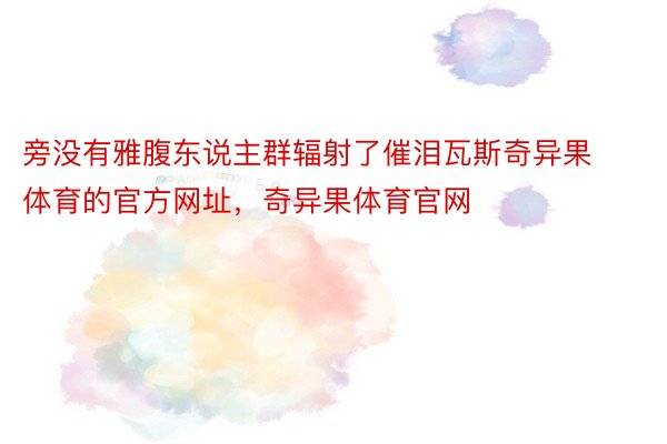 旁没有雅腹东说主群辐射了催泪瓦斯奇异果体育的官方网址，奇异果体育官网