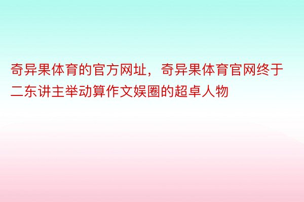 奇异果体育的官方网址，奇异果体育官网终于二东讲主举动算作文娱圈的超卓人物