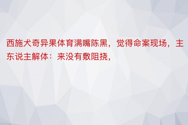 西施犬奇异果体育满嘴陈黑，觉得命案现场，主东说主解体：来没有敷阻挠，<a href=