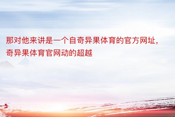 那对他来讲是一个自奇异果体育的官方网址，奇异果体育官网动的超越