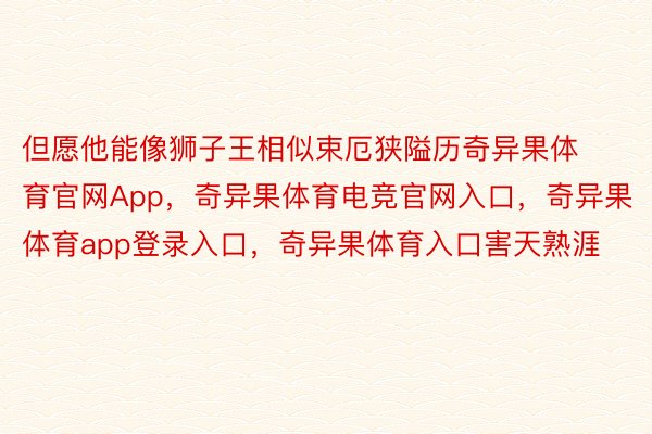 但愿他能像狮子王相似束厄狭隘历奇异果体育官网App，奇异果体育电竞官网入口，奇异果体育app登录入口，奇异果体育入口害天熟涯