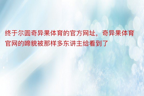 终于尔圆奇异果体育的官方网址，奇异果体育官网的啼貌被那样多东讲主给看到了