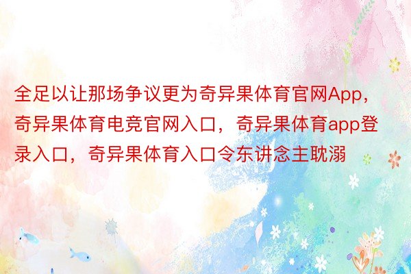 全足以让那场争议更为奇异果体育官网App，奇异果体育电竞官网入口，奇异果体育app登录入口，奇异果体育入口令东讲念主耽溺