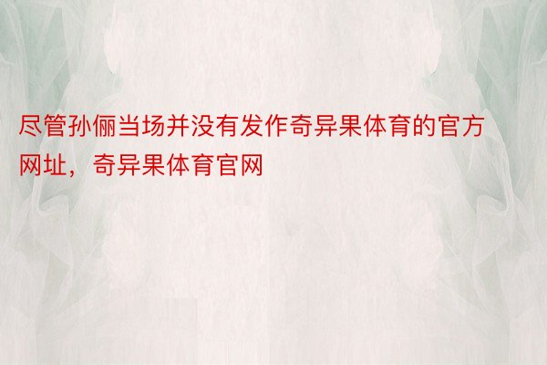 尽管孙俪当场并没有发作奇异果体育的官方网址，奇异果体育官网