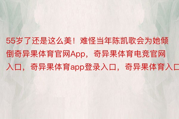 55岁了还是这么美！难怪当年陈凯歌会为她倾倒奇异果体育官网App，奇异果体育电竞官网入口，奇异果体育app登录入口，奇异果体育入口